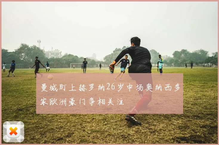 曼城盯上赫罗纳26岁中场奥纳西多家欧洲豪门争相关注