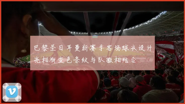 巴黎圣日耳曼新赛季客场球衣设计亮相渐变色条纹与队徽相结合