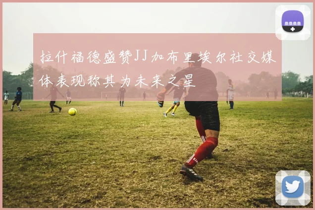 拉什福德盛赞JJ加布里埃尔社交媒体表现称其为未来之星