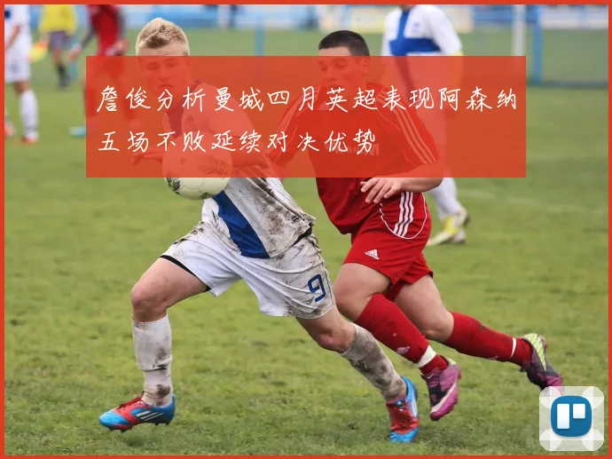 詹俊分析曼城四月英超表现阿森纳五场不败延续对决优势