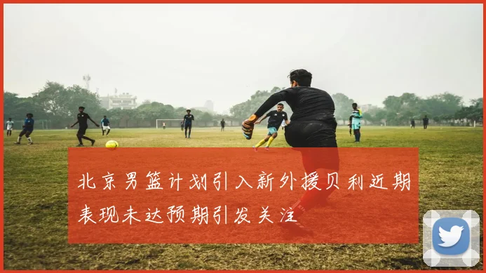 北京男篮计划引入新外援贝利近期表现未达预期引发关注