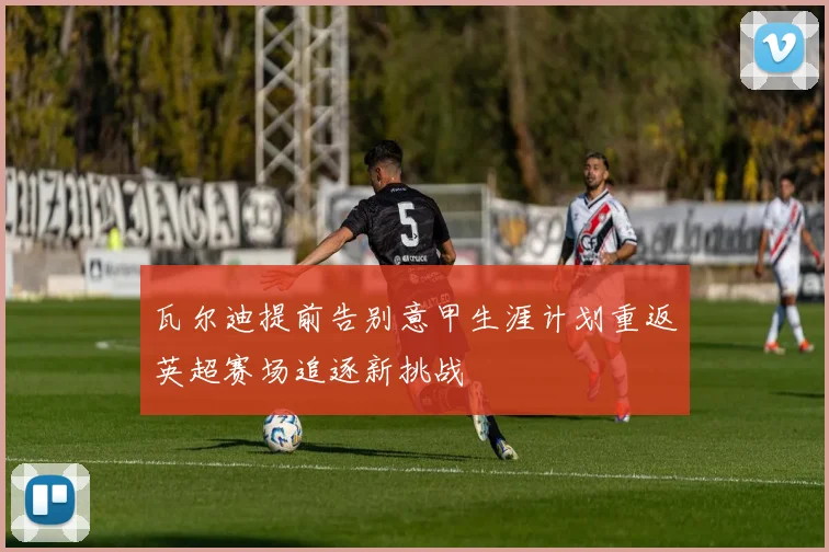 瓦尔迪提前告别意甲生涯计划重返英超赛场追逐新挑战