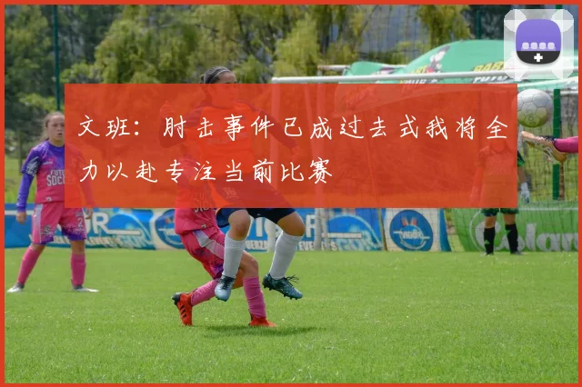 文班：肘击事件已成过去式我将全力以赴专注当前比赛
