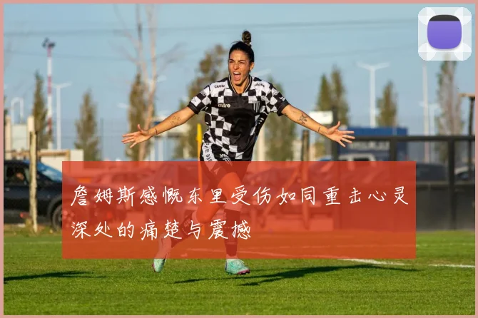 詹姆斯感慨东里受伤如同重击心灵深处的痛楚与震撼