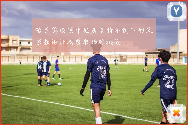 哈兰德谈顶牛经历坚持不倒下的父亲教诲让我勇敢面对挑战