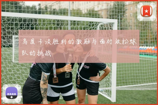 乌度卡谈胜利的激励与面对放松球队的挑战