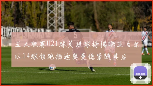 五大联赛U21球员进球榜揭晓亚马尔以14球领跑扬迪奥曼德紧随其后