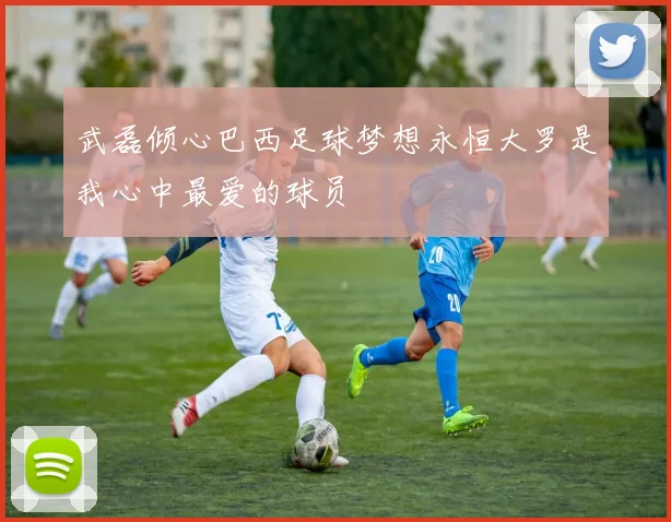 武磊倾心巴西足球梦想永恒大罗是我心中最爱的球员