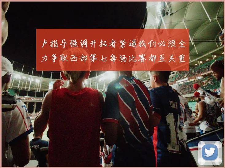 卢指导强调开拓者紧逼我们必须全力争取西部第七每场比赛都至关重要