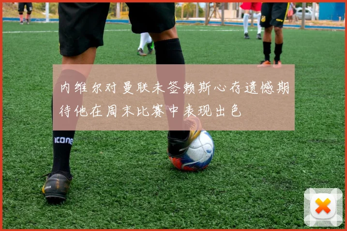 内维尔对曼联未签赖斯心存遗憾期待他在周末比赛中表现出色