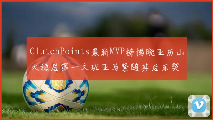 ClutchPoints最新MVP榜揭晓亚历山大稳居第一文班亚马紧随其后东契奇位列第三
