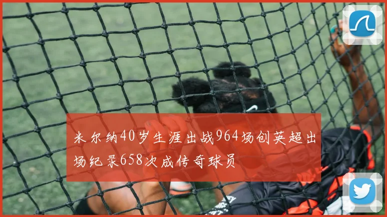 米尔纳40岁生涯出战964场创英超出场纪录658次成传奇球员