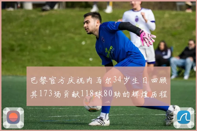 巴黎官方庆祝内马尔34岁生日回顾其173场贡献118球80助的辉煌历程