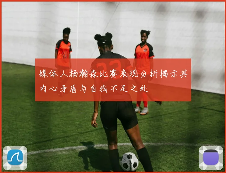 媒体人杨瀚森比赛表现分析揭示其内心矛盾与自我不足之处