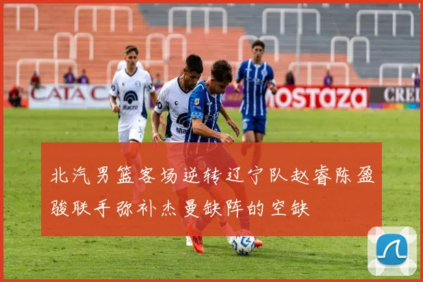 北汽男篮客场逆转辽宁队赵睿陈盈骏联手弥补杰曼缺阵的空缺