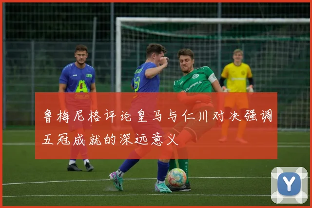 鲁梅尼格评论皇马与仁川对决强调五冠成就的深远意义