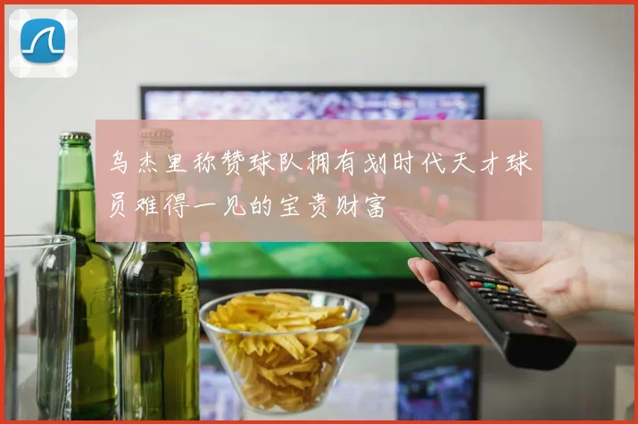 乌杰里称赞球队拥有划时代天才球员难得一见的宝贵财富