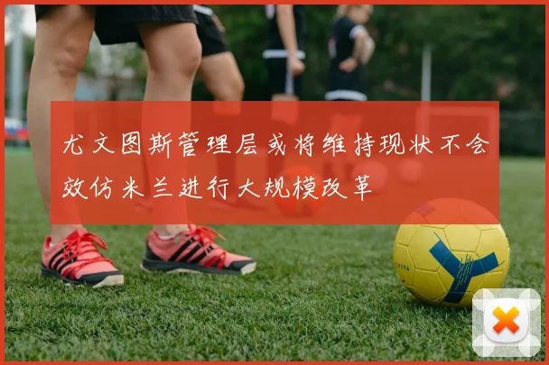 尤文图斯管理层或将维持现状不会效仿米兰进行大规模改革