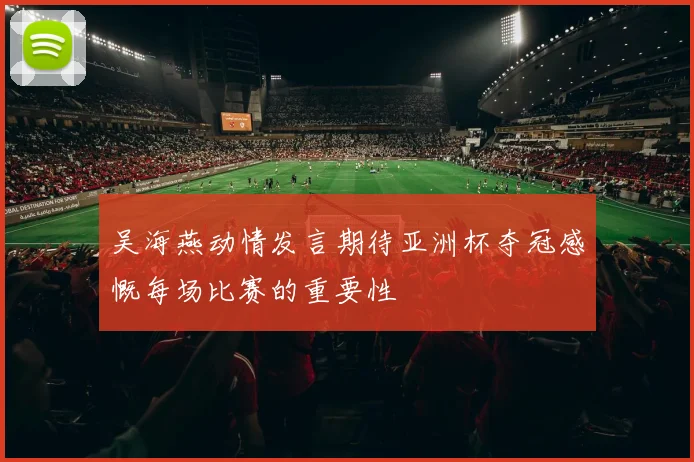 吴海燕动情发言期待亚洲杯夺冠感慨每场比赛的重要性