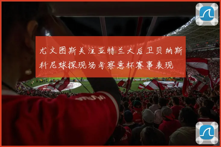 尤文图斯关注亚特兰大后卫贝纳斯科尼球探现场考察意杯赛事表现