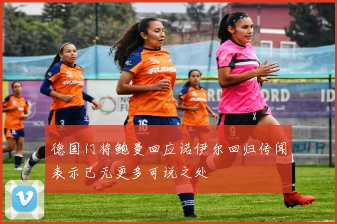 德国门将鲍曼回应诺伊尔回归传闻表示已无更多可说之处